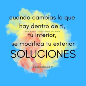 Soluciones: cuando cambias lo que hay dentro de ti, tu interior, se modifica tu exterior, canalización por AsunAdá