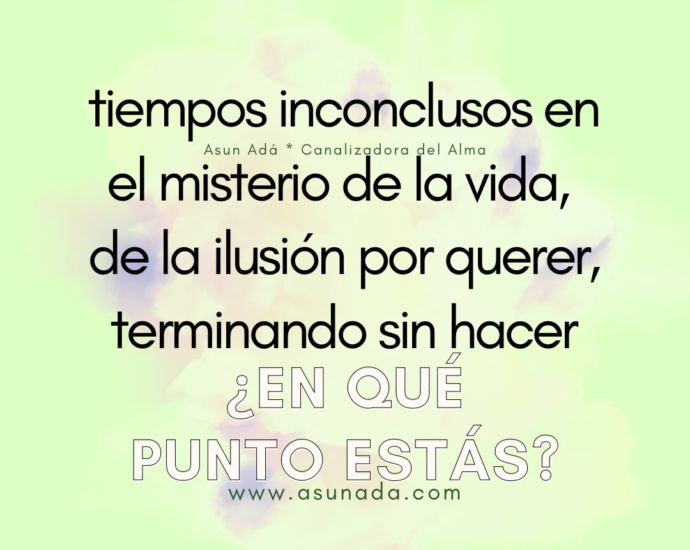 ¿En qué punto estás? tiempos inconclusos en el misterio de la vida, de la ilusión por querer, terminando sin hacer. Canalización por Asun Adá